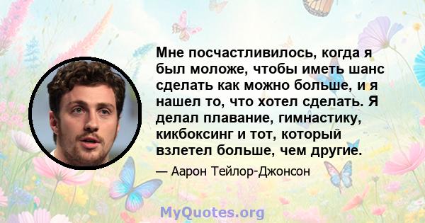 Мне посчастливилось, когда я был моложе, чтобы иметь шанс сделать как можно больше, и я нашел то, что хотел сделать. Я делал плавание, гимнастику, кикбоксинг и тот, который взлетел больше, чем другие.