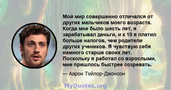 Мой мир совершенно отличался от других мальчиков моего возраста. Когда мне было шесть лет, я зарабатывал деньги, и к 10 я платил больше налогов, чем родители других учеников. Я чувствую себя намного старше своих лет.