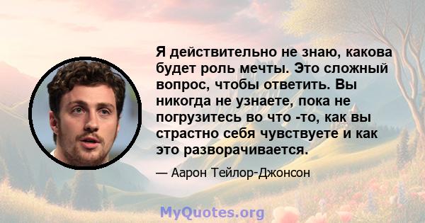 Я действительно не знаю, какова будет роль мечты. Это сложный вопрос, чтобы ответить. Вы никогда не узнаете, пока не погрузитесь во что -то, как вы страстно себя чувствуете и как это разворачивается.