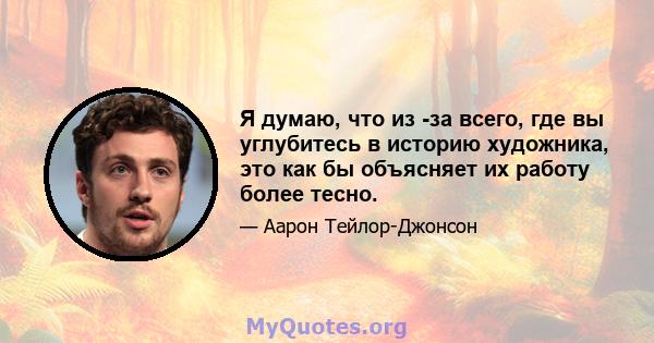 Я думаю, что из -за всего, где вы углубитесь в историю художника, это как бы объясняет их работу более тесно.