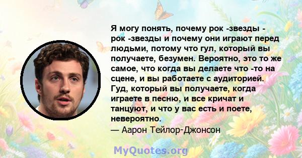 Я могу понять, почему рок -звезды - рок -звезды и почему они играют перед людьми, потому что гул, который вы получаете, безумен. Вероятно, это то же самое, что когда вы делаете что -то на сцене, и вы работаете с