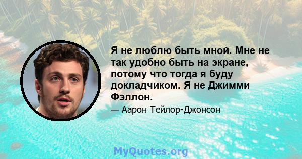 Я не люблю быть мной. Мне не так удобно быть на экране, потому что тогда я буду докладчиком. Я не Джимми Фэллон.