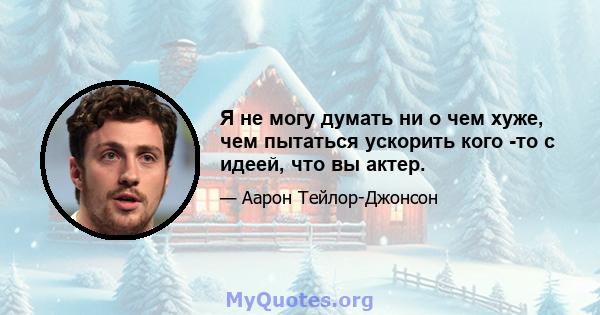 Я не могу думать ни о чем хуже, чем пытаться ускорить кого -то с идеей, что вы актер.