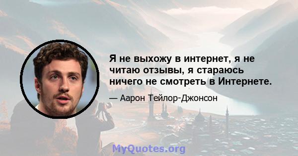 Я не выхожу в интернет, я не читаю отзывы, я стараюсь ничего не смотреть в Интернете.