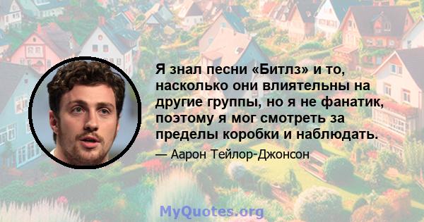 Я знал песни «Битлз» и то, насколько они влиятельны на другие группы, но я не фанатик, поэтому я мог смотреть за пределы коробки и наблюдать.