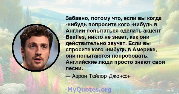 Забавно, потому что, если вы когда -нибудь попросите кого -нибудь в Англии попытаться сделать акцент Beatles, никто не знает, как они действительно звучат. Если вы спросите кого -нибудь в Америке, они попытаются