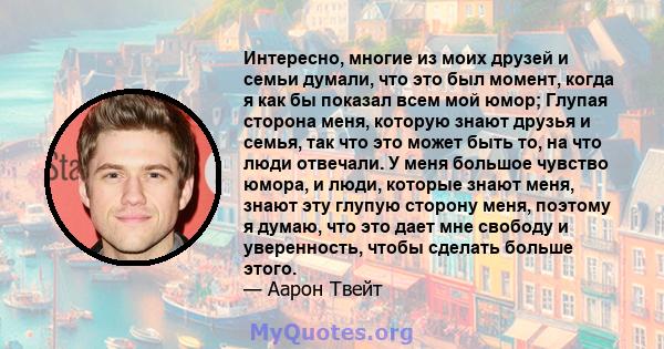 Интересно, многие из моих друзей и семьи думали, что это был момент, когда я как бы показал всем мой юмор; Глупая сторона меня, которую знают друзья и семья, так что это может быть то, на что люди отвечали. У меня