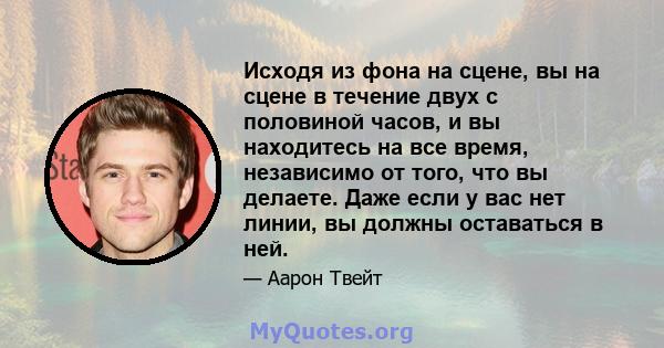 Исходя из фона на сцене, вы на сцене в течение двух с половиной часов, и вы находитесь на все время, независимо от того, что вы делаете. Даже если у вас нет линии, вы должны оставаться в ней.