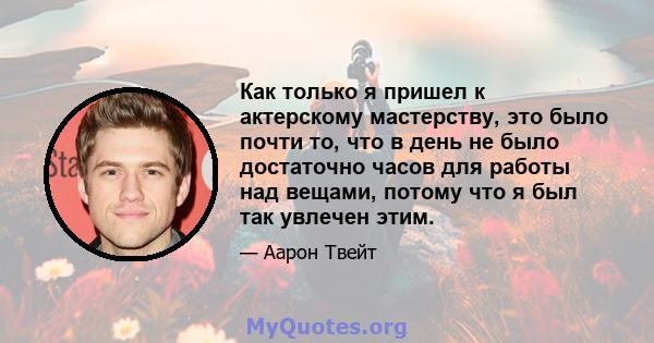 Как только я пришел к актерскому мастерству, это было почти то, что в день не было достаточно часов для работы над вещами, потому что я был так увлечен этим.