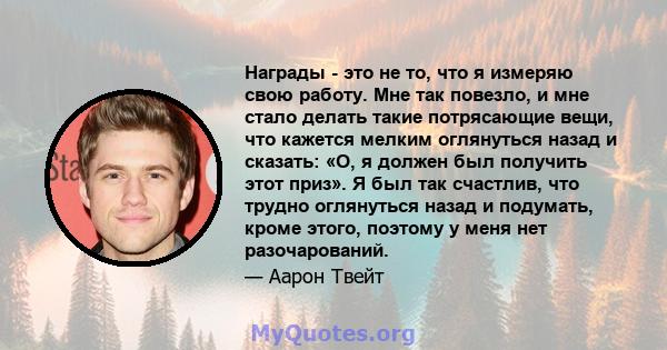 Награды - это не то, что я измеряю свою работу. Мне так повезло, и мне стало делать такие потрясающие вещи, что кажется мелким оглянуться назад и сказать: «О, я должен был получить этот приз». Я был так счастлив, что