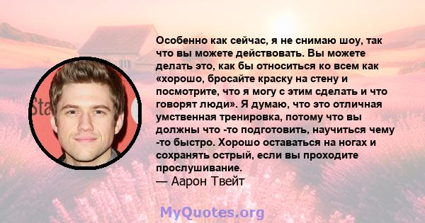 Особенно как сейчас, я не снимаю шоу, так что вы можете действовать. Вы можете делать это, как бы относиться ко всем как «хорошо, бросайте краску на стену и посмотрите, что я могу с этим сделать и что говорят люди». Я