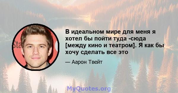 В идеальном мире для меня я хотел бы пойти туда -сюда [между кино и театром]. Я как бы хочу сделать все это