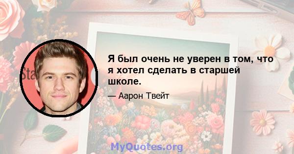 Я был очень не уверен в том, что я хотел сделать в старшей школе.