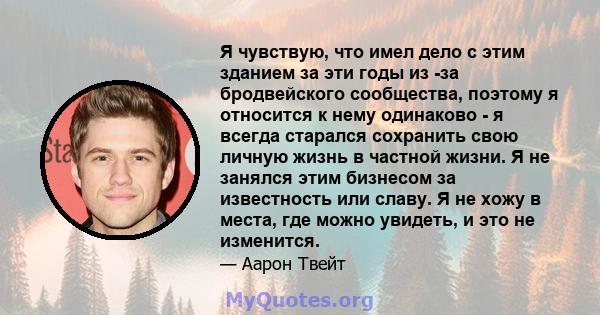 Я чувствую, что имел дело с этим зданием за эти годы из -за бродвейского сообщества, поэтому я относится к нему одинаково - я всегда старался сохранить свою личную жизнь в частной жизни. Я не занялся этим бизнесом за