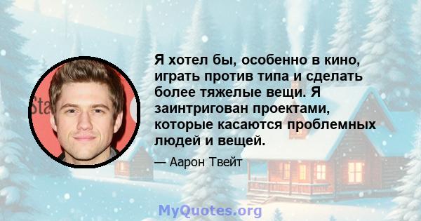 Я хотел бы, особенно в кино, играть против типа и сделать более тяжелые вещи. Я заинтригован проектами, которые касаются проблемных людей и вещей.