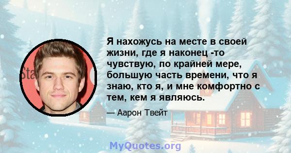 Я нахожусь на месте в своей жизни, где я наконец -то чувствую, по крайней мере, большую часть времени, что я знаю, кто я, и мне комфортно с тем, кем я являюсь.