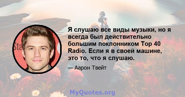 Я слушаю все виды музыки, но я всегда был действительно большим поклонником Top 40 Radio. Если я в своей машине, это то, что я слушаю.