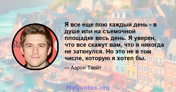 Я все еще пою каждый день - в душе или на съемочной площадке весь день. Я уверен, что все скажут вам, что я никогда не заткнулся. Но это не в том числе, которую я хотел бы.