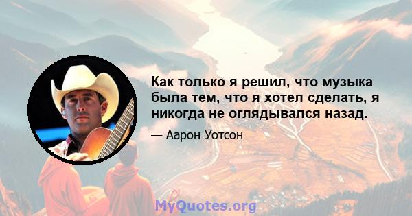 Как только я решил, что музыка была тем, что я хотел сделать, я никогда не оглядывался назад.