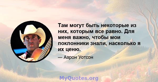 Там могут быть некоторые из них, которым все равно. Для меня важно, чтобы мои поклонники знали, насколько я их ценю.