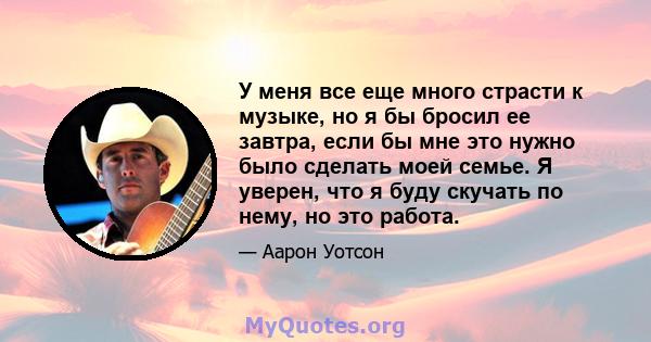 У меня все еще много страсти к музыке, но я бы бросил ее завтра, если бы мне это нужно было сделать моей семье. Я уверен, что я буду скучать по нему, но это работа.