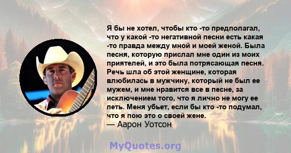 Я бы не хотел, чтобы кто -то предполагал, что у какой -то негативной песни есть какая -то правда между мной и моей женой. Была песня, которую прислал мне один из моих приятелей, и это была потрясающая песня. Речь шла об 