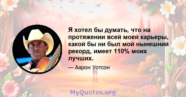 Я хотел бы думать, что на протяжении всей моей карьеры, какой бы ни был мой нынешний рекорд, имеет 110% моих лучших.