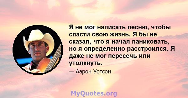 Я не мог написать песню, чтобы спасти свою жизнь. Я бы не сказал, что я начал паниковать, но я определенно расстроился. Я даже не мог пересечь или утолкнуть.