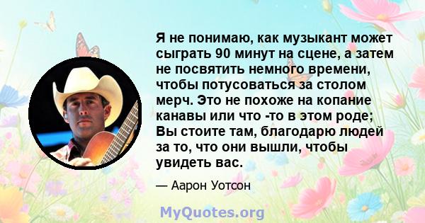 Я не понимаю, как музыкант может сыграть 90 минут на сцене, а затем не посвятить немного времени, чтобы потусоваться за столом мерч. Это не похоже на копание канавы или что -то в этом роде; Вы стоите там, благодарю