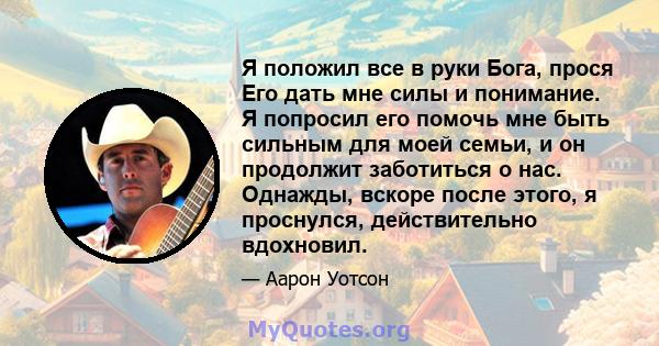 Я положил все в руки Бога, прося Его дать мне силы и понимание. Я попросил его помочь мне быть сильным для моей семьи, и он продолжит заботиться о нас. Однажды, вскоре после этого, я проснулся, действительно вдохновил.