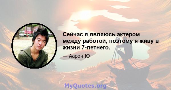 Сейчас я являюсь актером между работой, поэтому я живу в жизни 7-летнего.