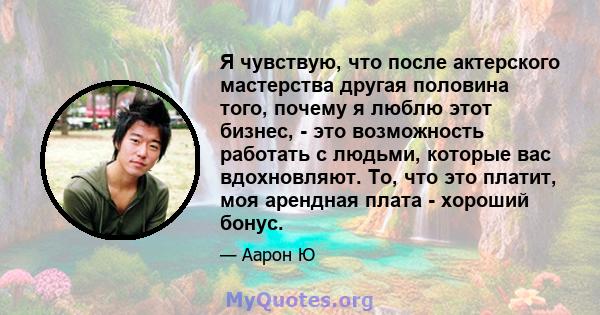 Я чувствую, что после актерского мастерства другая половина того, почему я люблю этот бизнес, - это возможность работать с людьми, которые вас вдохновляют. То, что это платит, моя арендная плата - хороший бонус.