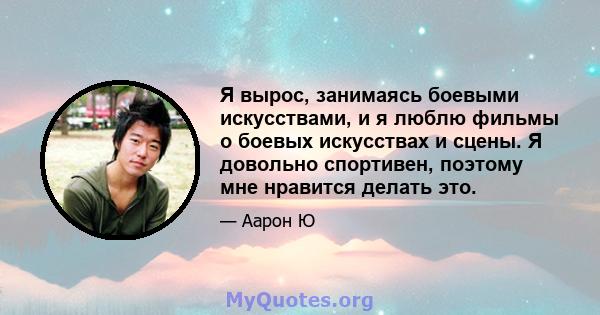 Я вырос, занимаясь боевыми искусствами, и я люблю фильмы о боевых искусствах и сцены. Я довольно спортивен, поэтому мне нравится делать это.