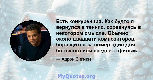 Есть конкуренция. Как будто я вернулся в теннис, соревнуясь в некотором смысле. Обычно около двадцати композиторов, борющихся за номер один для большого или среднего фильма.