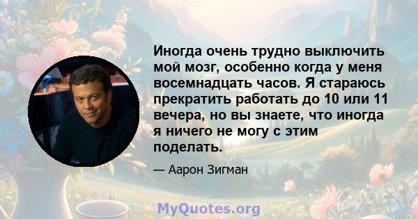 Иногда очень трудно выключить мой мозг, особенно когда у меня восемнадцать часов. Я стараюсь прекратить работать до 10 или 11 вечера, но вы знаете, что иногда я ничего не могу с этим поделать.