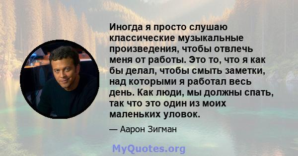 Иногда я просто слушаю классические музыкальные произведения, чтобы отвлечь меня от работы. Это то, что я как бы делал, чтобы смыть заметки, над которыми я работал весь день. Как люди, мы должны спать, так что это один