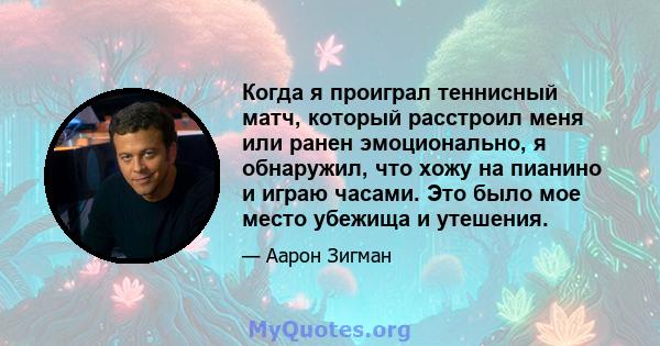 Когда я проиграл теннисный матч, который расстроил меня или ранен эмоционально, я обнаружил, что хожу на пианино и играю часами. Это было мое место убежища и утешения.