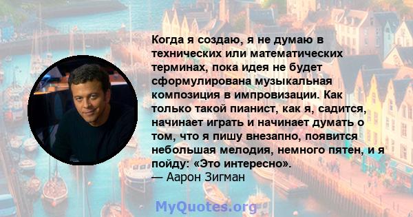 Когда я создаю, я не думаю в технических или математических терминах, пока идея не будет сформулирована музыкальная композиция в импровизации. Как только такой пианист, как я, садится, начинает играть и начинает думать