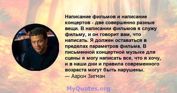 Написание фильмов и написание концертов - две совершенно разные вещи. В написании фильмов я служу фильму, и он говорит вам, что написать. Я должен оставаться в пределах параметров фильма. В письменной концертной музыке