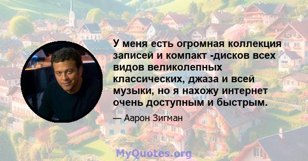 У меня есть огромная коллекция записей и компакт -дисков всех видов великолепных классических, джаза и всей музыки, но я нахожу интернет очень доступным и быстрым.