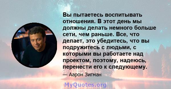 Вы пытаетесь воспитывать отношения. В этот день мы должны делать немного больше сети, чем раньше. Все, что делает, это убедитесь, что вы подружитесь с людьми, с которыми вы работаете над проектом, поэтому, надеюсь,