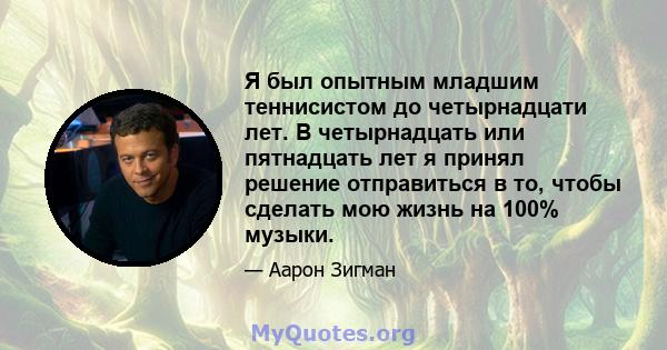 Я был опытным младшим теннисистом до четырнадцати лет. В четырнадцать или пятнадцать лет я принял решение отправиться в то, чтобы сделать мою жизнь на 100% музыки.