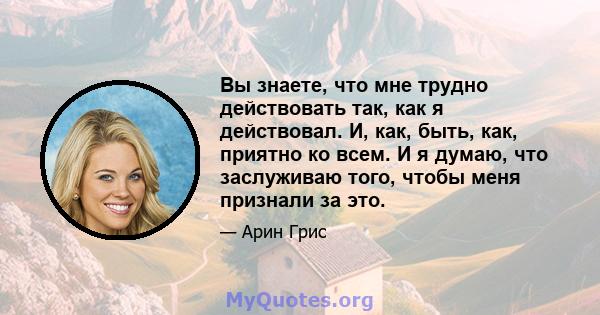 Вы знаете, что мне трудно действовать так, как я действовал. И, как, быть, как, приятно ко всем. И я думаю, что заслуживаю того, чтобы меня признали за это.