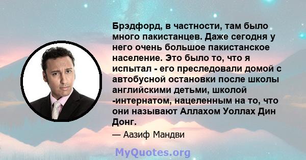 Брэдфорд, в частности, там было много пакистанцев. Даже сегодня у него очень большое пакистанское население. Это было то, что я испытал - его преследовали домой с автобусной остановки после школы английскими детьми,