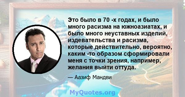 Это было в 70 -х годах, и было много расизма на южноазиатах, и было много неуставных изделий, издевательства и расизма, которые действительно, вероятно, каким -то образом сформировали меня с точки зрения, например,