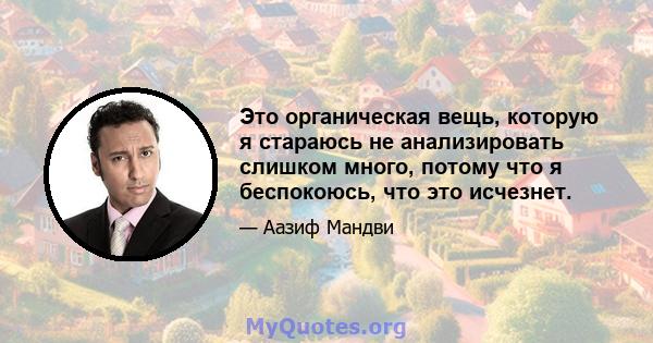 Это органическая вещь, которую я стараюсь не анализировать слишком много, потому что я беспокоюсь, что это исчезнет.