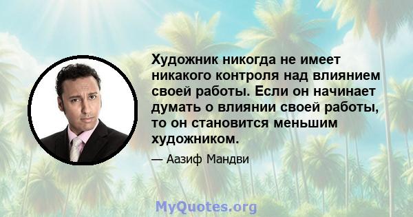 Художник никогда не имеет никакого контроля над влиянием своей работы. Если он начинает думать о влиянии своей работы, то он становится меньшим художником.