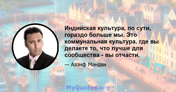 Индийская культура, по сути, гораздо больше мы. Это коммунальная культура, где вы делаете то, что лучше для сообщества - вы отчасти.