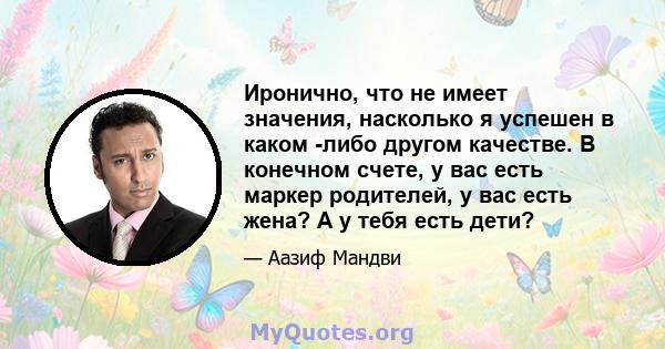 Иронично, что не имеет значения, насколько я успешен в каком -либо другом качестве. В конечном счете, у вас есть маркер родителей, у вас есть жена? А у тебя есть дети?