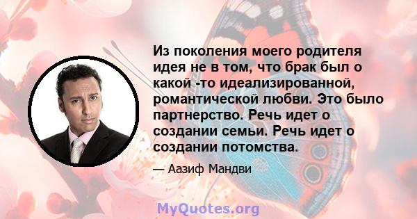 Из поколения моего родителя идея не в том, что брак был о какой -то идеализированной, романтической любви. Это было партнерство. Речь идет о создании семьи. Речь идет о создании потомства.